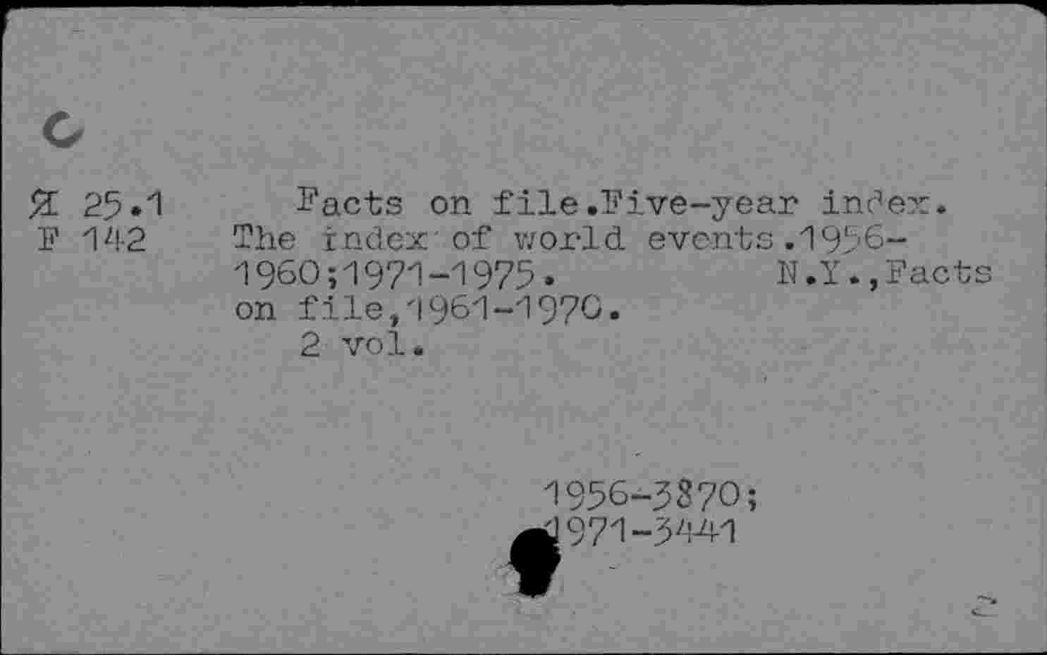 ﻿Я 25.1 F 142
Facts on file .Five-year inc’ex.
The index'of world events.1956-1960;1971-1975»	N.Y.,Facts
on file/1961-1970.
2 vol.
1956-3370;
d97i~3z;A1